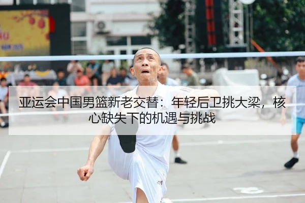 亚运会中国男篮新老交替：年轻后卫挑大梁，核心缺失下的机遇与挑战