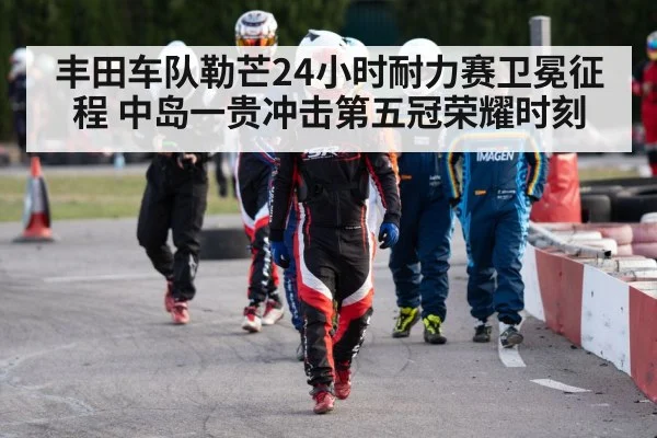丰田车队勒芒24小时耐力赛卫冕征程 中岛一贵冲击第五冠荣耀时刻